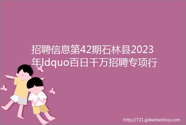 招聘信息第42期石林县2023年ldquo百日千万招聘专项行动rdquo专场网络招聘会