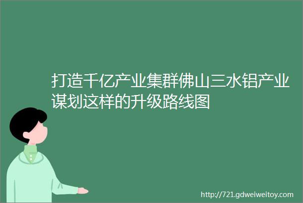 打造千亿产业集群佛山三水铝产业谋划这样的升级路线图